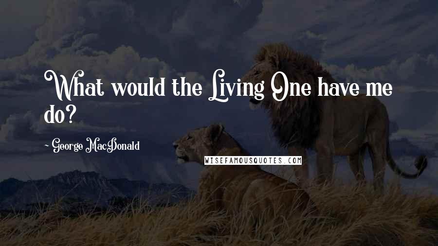 George MacDonald Quotes: What would the Living One have me do?