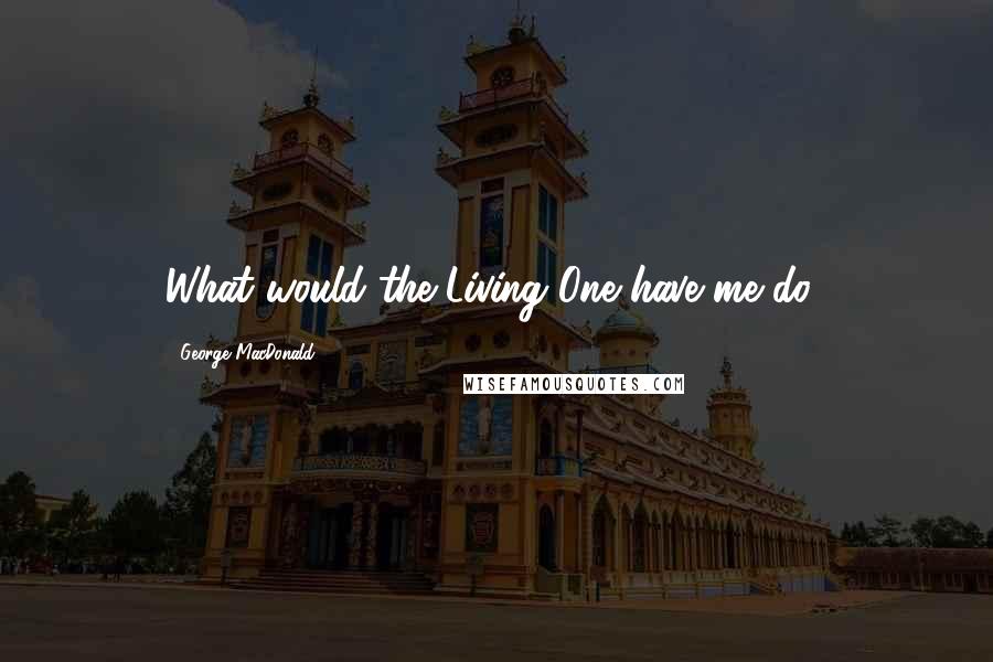 George MacDonald Quotes: What would the Living One have me do?