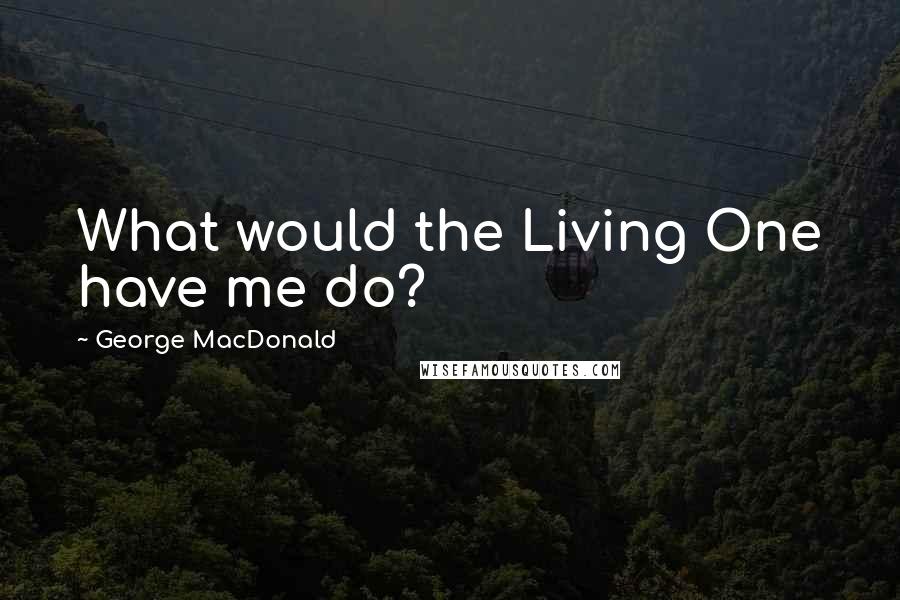 George MacDonald Quotes: What would the Living One have me do?