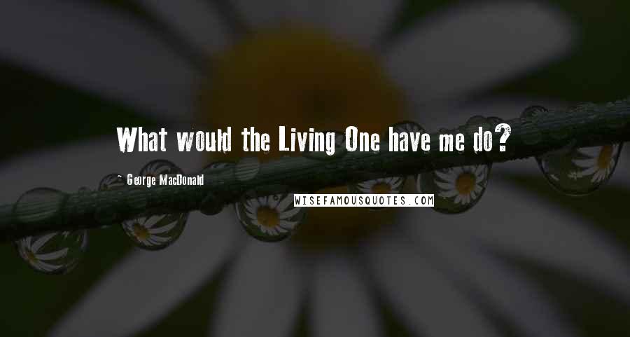 George MacDonald Quotes: What would the Living One have me do?