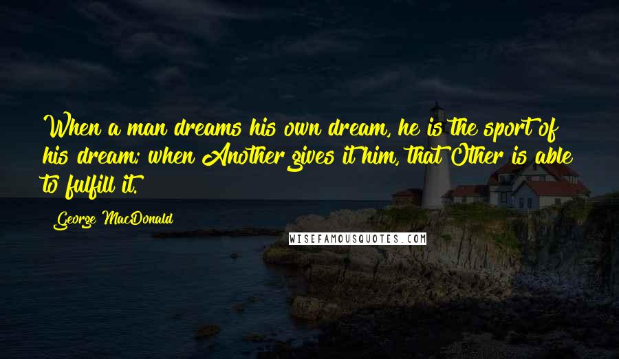 George MacDonald Quotes: When a man dreams his own dream, he is the sport of his dream; when Another gives it him, that Other is able to fulfill it.