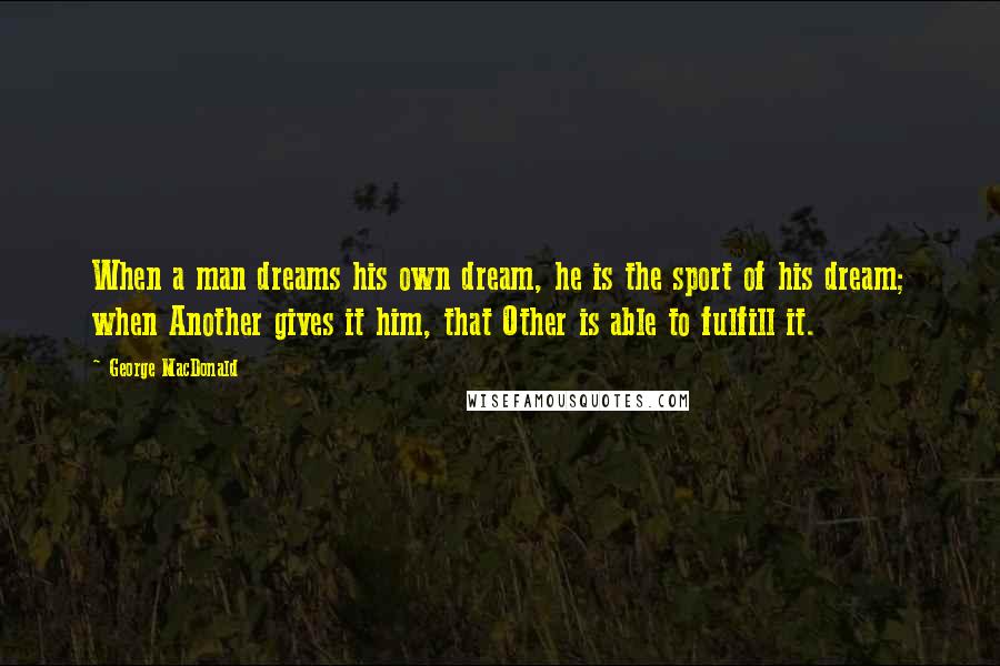 George MacDonald Quotes: When a man dreams his own dream, he is the sport of his dream; when Another gives it him, that Other is able to fulfill it.