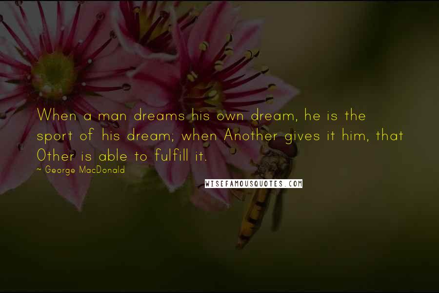 George MacDonald Quotes: When a man dreams his own dream, he is the sport of his dream; when Another gives it him, that Other is able to fulfill it.