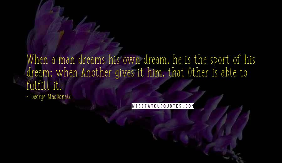 George MacDonald Quotes: When a man dreams his own dream, he is the sport of his dream; when Another gives it him, that Other is able to fulfill it.