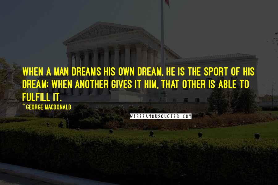 George MacDonald Quotes: When a man dreams his own dream, he is the sport of his dream; when Another gives it him, that Other is able to fulfill it.