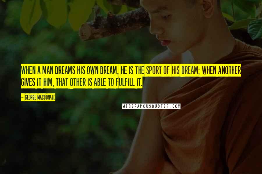 George MacDonald Quotes: When a man dreams his own dream, he is the sport of his dream; when Another gives it him, that Other is able to fulfill it.