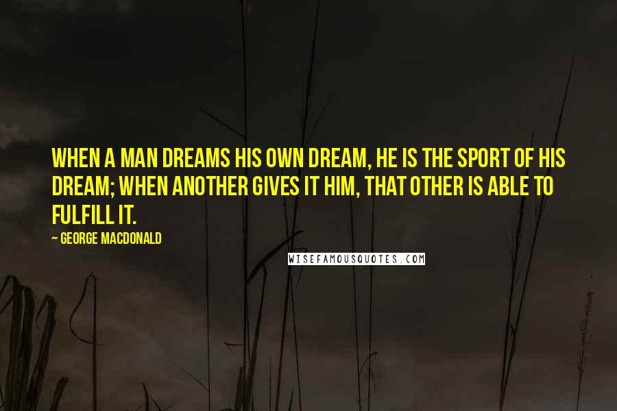 George MacDonald Quotes: When a man dreams his own dream, he is the sport of his dream; when Another gives it him, that Other is able to fulfill it.