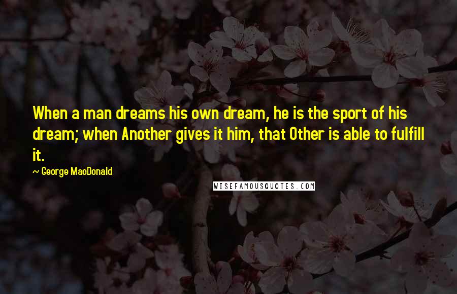 George MacDonald Quotes: When a man dreams his own dream, he is the sport of his dream; when Another gives it him, that Other is able to fulfill it.