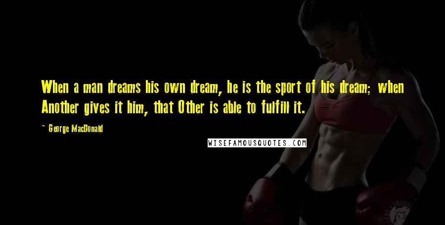 George MacDonald Quotes: When a man dreams his own dream, he is the sport of his dream; when Another gives it him, that Other is able to fulfill it.