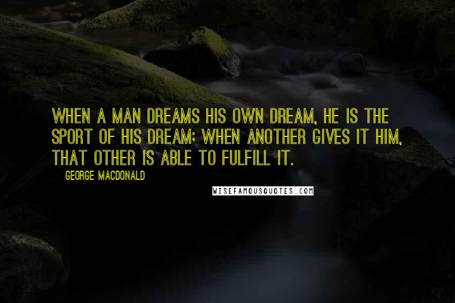 George MacDonald Quotes: When a man dreams his own dream, he is the sport of his dream; when Another gives it him, that Other is able to fulfill it.