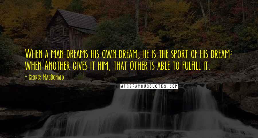 George MacDonald Quotes: When a man dreams his own dream, he is the sport of his dream; when Another gives it him, that Other is able to fulfill it.