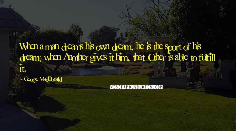 George MacDonald Quotes: When a man dreams his own dream, he is the sport of his dream; when Another gives it him, that Other is able to fulfill it.