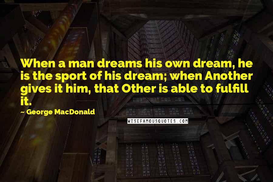 George MacDonald Quotes: When a man dreams his own dream, he is the sport of his dream; when Another gives it him, that Other is able to fulfill it.