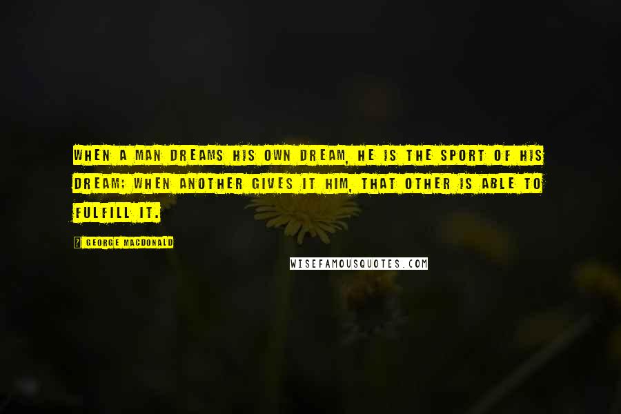 George MacDonald Quotes: When a man dreams his own dream, he is the sport of his dream; when Another gives it him, that Other is able to fulfill it.