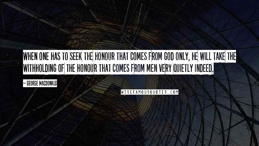 George MacDonald Quotes: When one has to seek the honour that comes from God only, he will take the withholding of the honour that comes from men very quietly indeed.