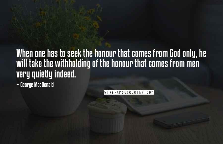 George MacDonald Quotes: When one has to seek the honour that comes from God only, he will take the withholding of the honour that comes from men very quietly indeed.