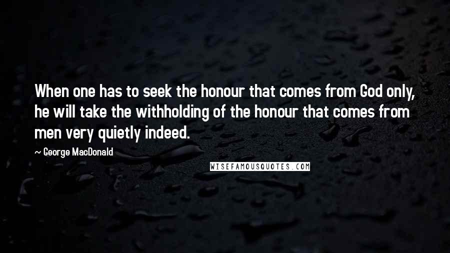 George MacDonald Quotes: When one has to seek the honour that comes from God only, he will take the withholding of the honour that comes from men very quietly indeed.