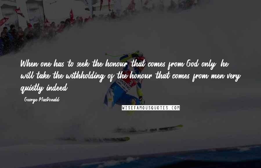 George MacDonald Quotes: When one has to seek the honour that comes from God only, he will take the withholding of the honour that comes from men very quietly indeed.