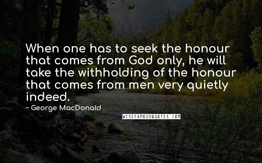 George MacDonald Quotes: When one has to seek the honour that comes from God only, he will take the withholding of the honour that comes from men very quietly indeed.