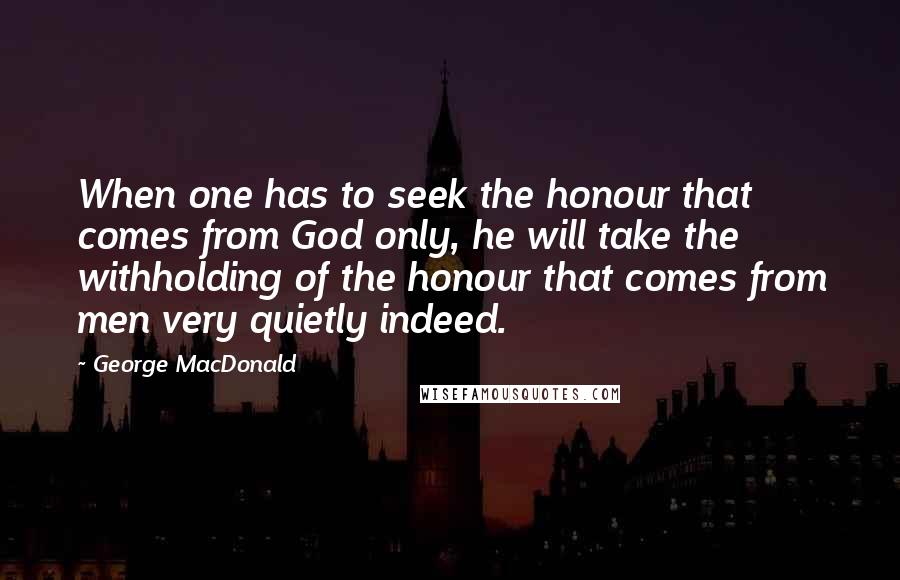 George MacDonald Quotes: When one has to seek the honour that comes from God only, he will take the withholding of the honour that comes from men very quietly indeed.