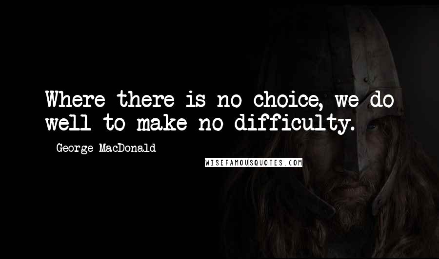 George MacDonald Quotes: Where there is no choice, we do well to make no difficulty.