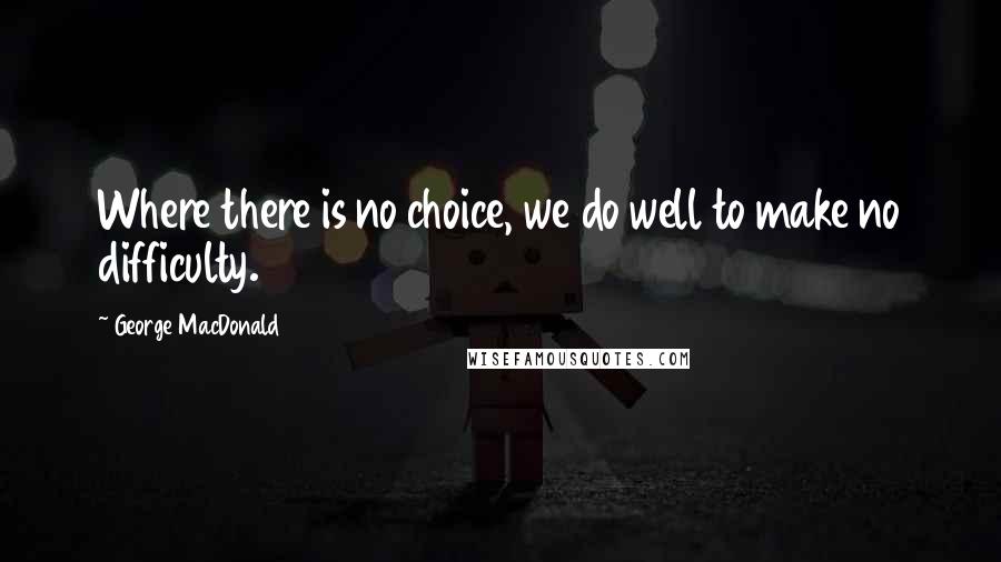 George MacDonald Quotes: Where there is no choice, we do well to make no difficulty.