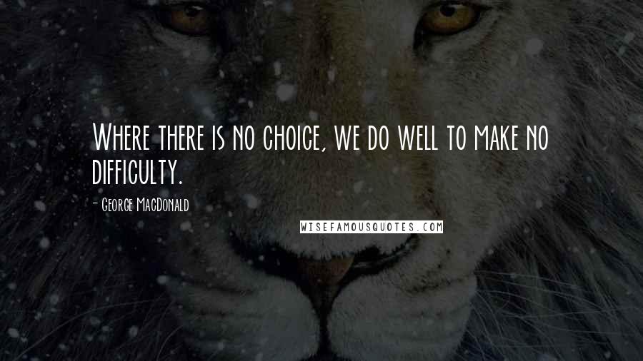 George MacDonald Quotes: Where there is no choice, we do well to make no difficulty.