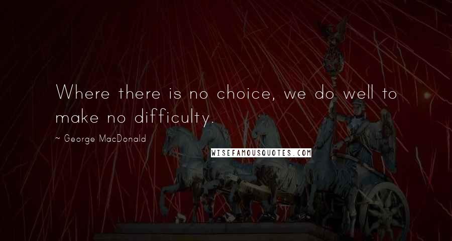 George MacDonald Quotes: Where there is no choice, we do well to make no difficulty.