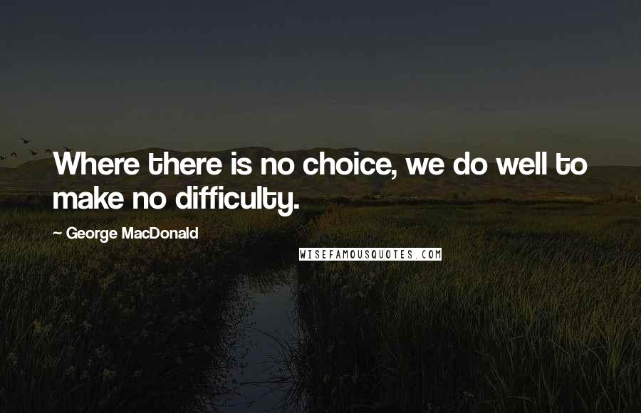 George MacDonald Quotes: Where there is no choice, we do well to make no difficulty.