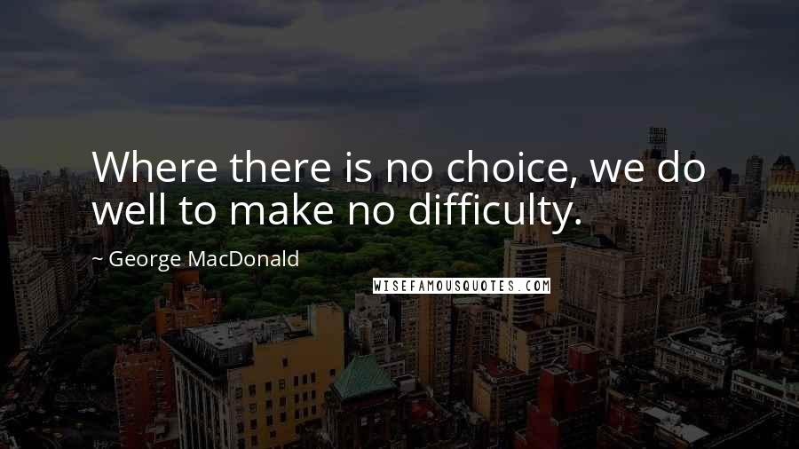 George MacDonald Quotes: Where there is no choice, we do well to make no difficulty.