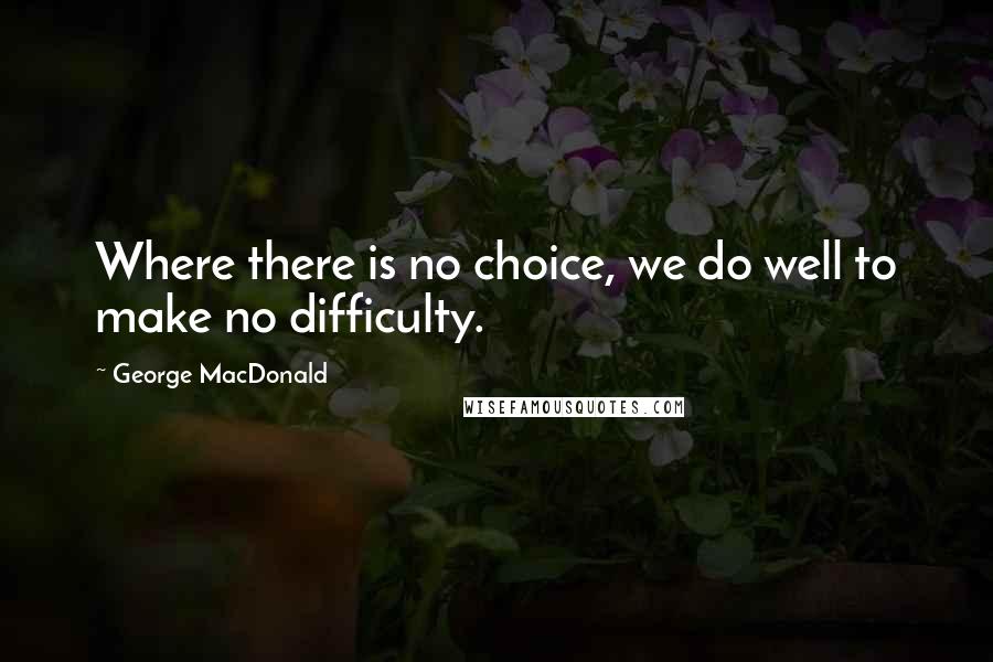 George MacDonald Quotes: Where there is no choice, we do well to make no difficulty.