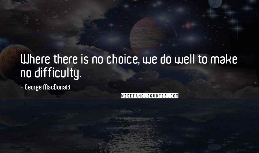 George MacDonald Quotes: Where there is no choice, we do well to make no difficulty.