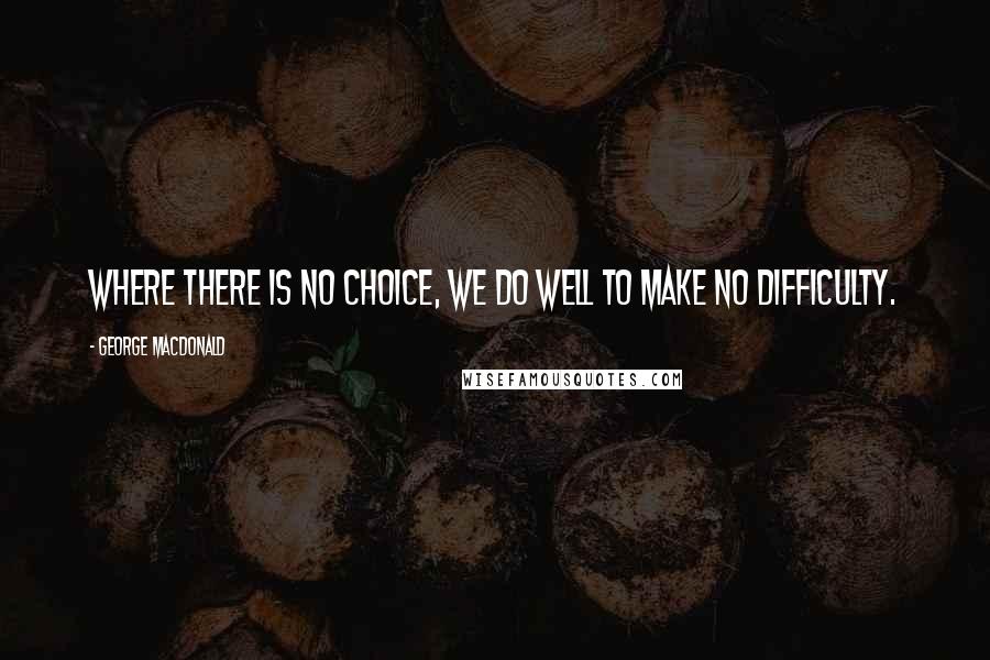 George MacDonald Quotes: Where there is no choice, we do well to make no difficulty.