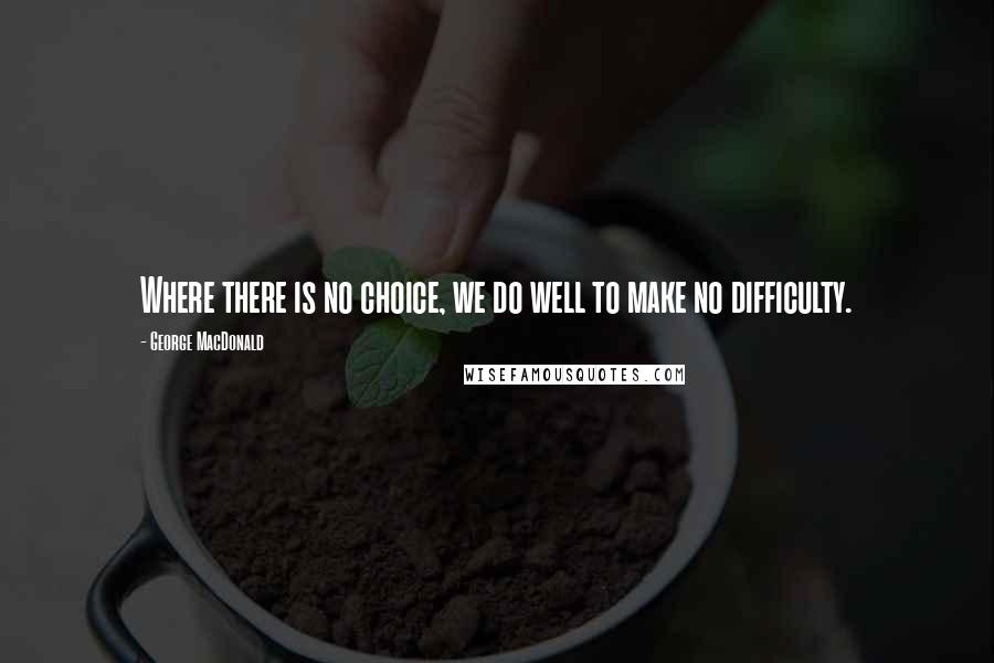 George MacDonald Quotes: Where there is no choice, we do well to make no difficulty.