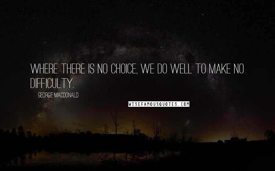 George MacDonald Quotes: Where there is no choice, we do well to make no difficulty.