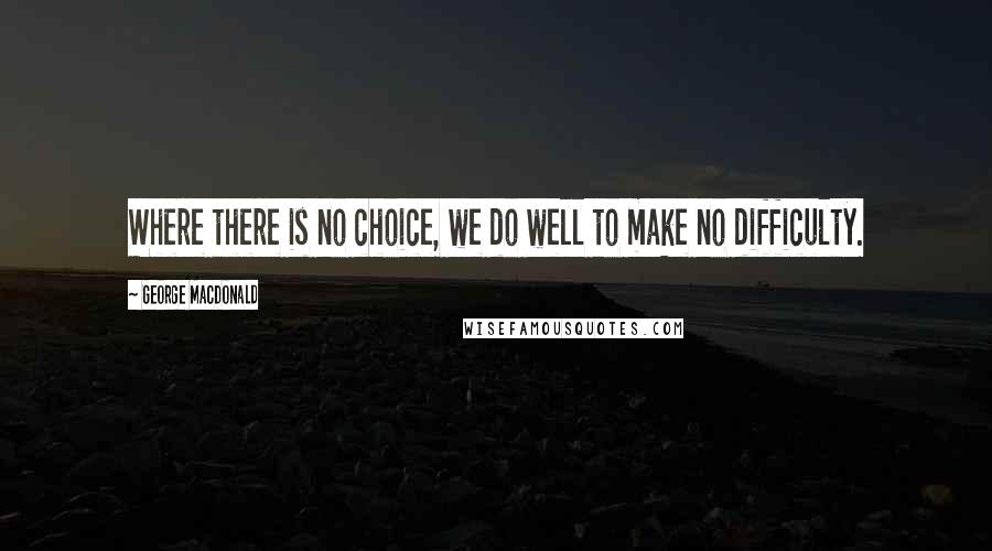 George MacDonald Quotes: Where there is no choice, we do well to make no difficulty.
