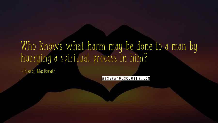 George MacDonald Quotes: Who knows what harm may be done to a man by hurrying a spiritual process in him?