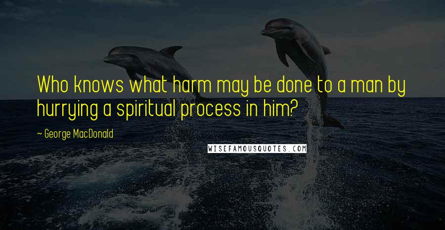 George MacDonald Quotes: Who knows what harm may be done to a man by hurrying a spiritual process in him?