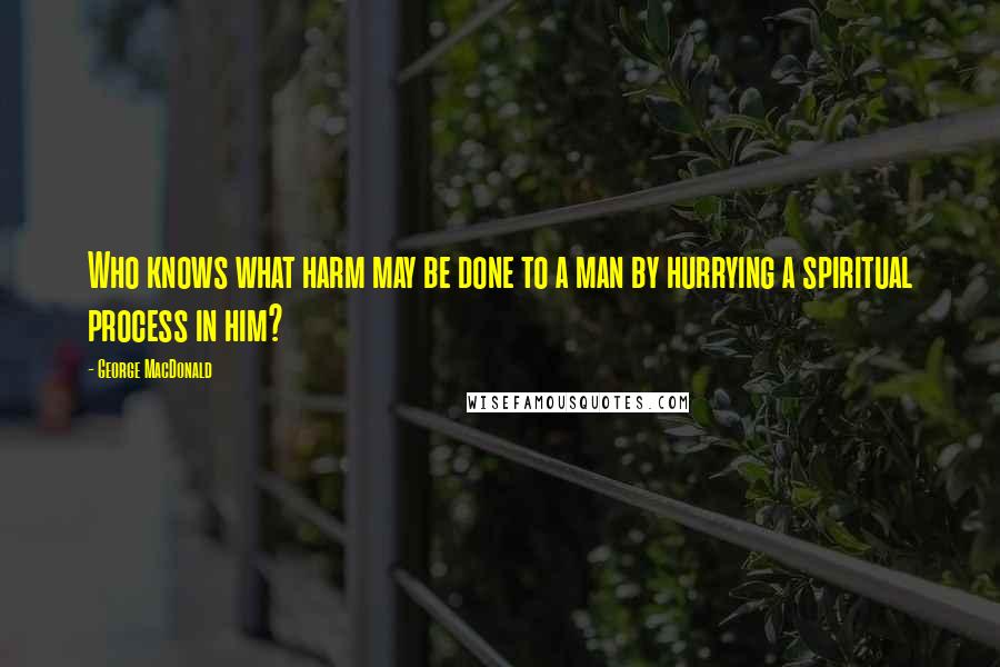 George MacDonald Quotes: Who knows what harm may be done to a man by hurrying a spiritual process in him?