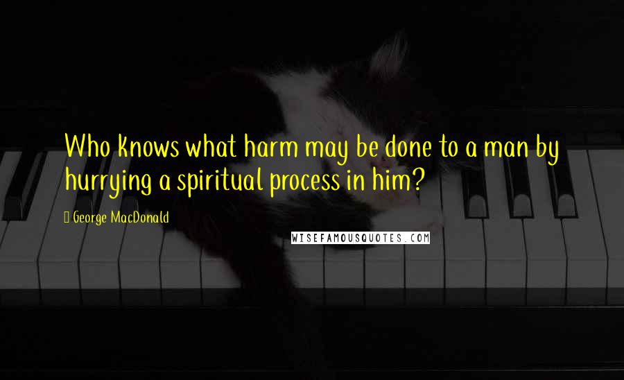 George MacDonald Quotes: Who knows what harm may be done to a man by hurrying a spiritual process in him?