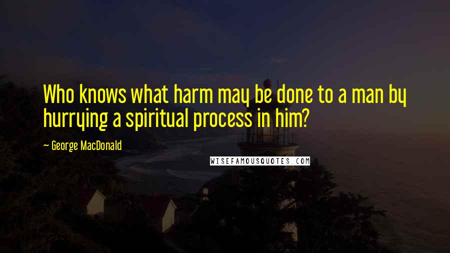 George MacDonald Quotes: Who knows what harm may be done to a man by hurrying a spiritual process in him?