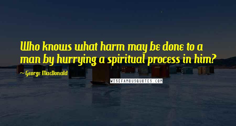 George MacDonald Quotes: Who knows what harm may be done to a man by hurrying a spiritual process in him?