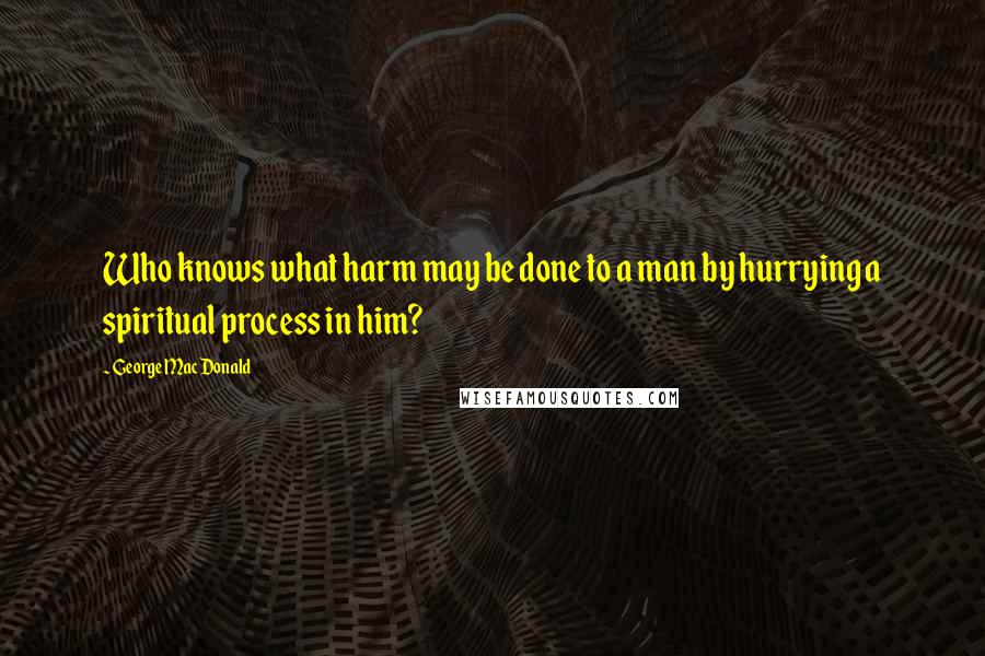 George MacDonald Quotes: Who knows what harm may be done to a man by hurrying a spiritual process in him?