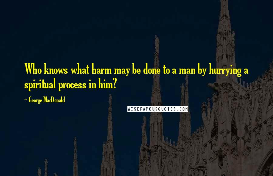 George MacDonald Quotes: Who knows what harm may be done to a man by hurrying a spiritual process in him?