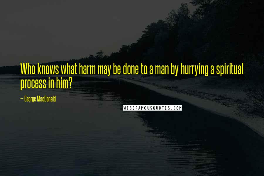 George MacDonald Quotes: Who knows what harm may be done to a man by hurrying a spiritual process in him?