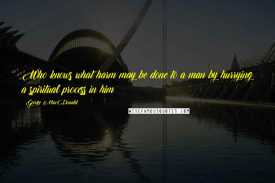 George MacDonald Quotes: Who knows what harm may be done to a man by hurrying a spiritual process in him?