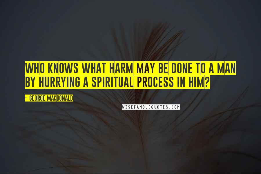 George MacDonald Quotes: Who knows what harm may be done to a man by hurrying a spiritual process in him?