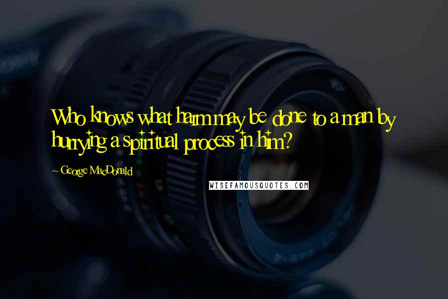 George MacDonald Quotes: Who knows what harm may be done to a man by hurrying a spiritual process in him?