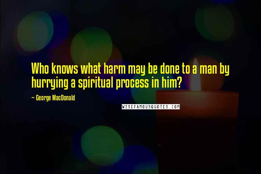 George MacDonald Quotes: Who knows what harm may be done to a man by hurrying a spiritual process in him?