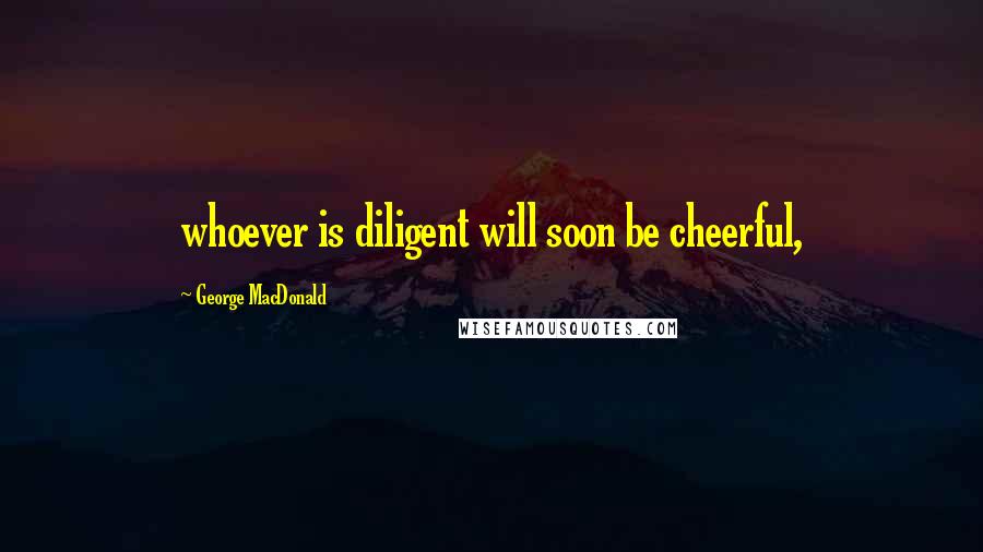 George MacDonald Quotes: whoever is diligent will soon be cheerful,